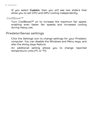 Page 3838 - PredatorSense
If you select Custom, then you will see two sliders that 
allow you to set CPU and GPU cooling independently.
CoolBoost™
Turn CoolBoost™ on to increase the maximum fan speed, 
enabling even faster fan sp eeds and increased cooling 
during heavy use.
PredatorSense settings
Click the  Settings icon to change settings for your Predator 
computer. You can disable the Windows and Menu keys, and 
also the sticky keys feature.
An additional setting allows you to change reported 
temperature...