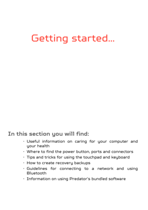 Page 5Getting started...
In this section you will find:
• Useful information on caring for your computer and your health
• Where to find the power button, ports and connectors
• Tips and tricks for using  the touchpad and keyboard
• How to create recovery backups
• Guidelines for connecting to a network and using  Bluetooth
• Information on using Predator’s bundled software 