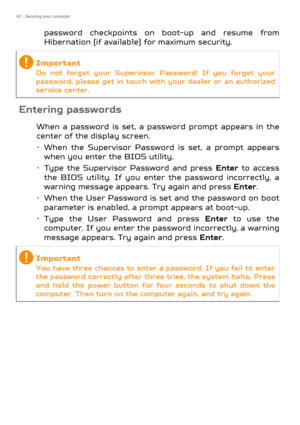 Page 4242 - Securing your computer
password checkpoints on boot-up and resume from 
Hibernation (if available) for maximum security.
Entering passwords
When a password is set, a password prompt appears in the 
center of the display screen.
• When the Supervisor Password is set, a prompt appears 
when you enter the BIOS utility.
• Type the Supervisor Password and press  Enter to access 
the BIOS utility. If you enter the password incorrectly, a 
warning message appears. Try again and press  Enter.
• When the...