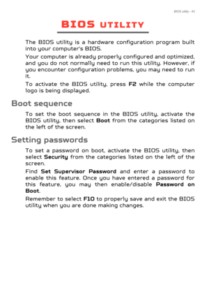 Page 43BIOS utility - 43
BIOS UTILITY
The BIOS utility is a hardware configuration program built 
into your computer's BIOS.
Your computer is already properly configured and optimized, 
and you do not normally need to run this utility. However, if 
you encounter configuration problems, you may need to run 
it.
To activate the BIOS utility, press  F2 while the computer 
logo is being displayed.
Boot sequence
To set the boot sequence in the BIOS utility, activate the 
BIOS utility, then select  Boot from the...