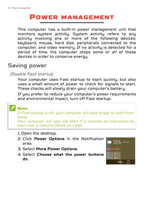 Page 4444 - Power management
POWER MANAGEMENT
This computer has a built-in power management unit that 
monitors system activity. System activity refers to any 
activity involving one or more of the following devices: 
keyboard, mouse, hard disk, peripherals connected to the 
computer, and video memory. If no activity is detected for a 
period of time, the computer stops some or all of these 
devices in order to conserve energy.
Saving power
Disable Fast startup
Your computer uses Fast startu p to start quickly,...