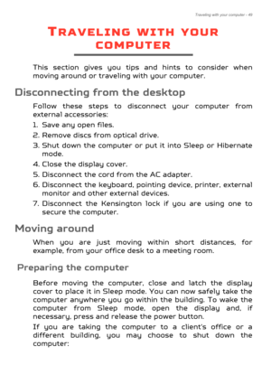 Page 49Traveling with your computer - 49
TRAVELING WITH YOUR 
COMPUTER
This section gives you tips and hints to consider when 
moving around or traveling with your computer.
Disconnecting from the desktop
Follow these steps to discon nect your computer from 
external accessories:
1. Save any open files.
2. Remove discs from optical drive.
3. Shut down the computer or pu t it into Sleep or Hibernate 
mode.
4. Close the display cover.
5. Disconnect the cord  from the AC adapter.
6. Disconnect the keyboard,...