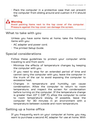 Page 51Traveling with your computer - 51
• Pack the computer in a protective case that can prevent the computer from sliding around and cushion it if it should 
fall.
What to take with you
Unless you have some items at home, take the following 
items with you:
• AC adapter and power cord.
•The printed  Setup Guide.
Special considerations
Follow these guidelines to pr otect your computer while 
traveling to and from work:
• Minimize the effects of temperature changes by keeping  the computer with you.
• If you...