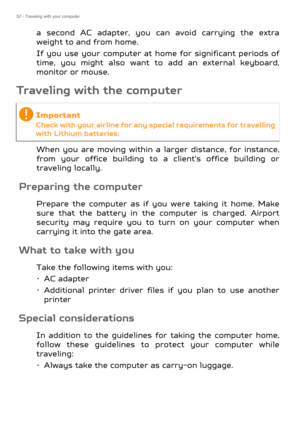 Page 5252 - Traveling with your computer
a second AC adapter, you can avoid carrying the extra 
weight to and from home.
If you use your computer at ho me for significant periods of 
time, you might also want to  add an external keyboard, 
monitor or mouse.
Traveling with the computer
When you are moving within a  larger distance, for instance, 
from your office building to a client's office building or 
traveling locally.
Preparing the computer
Prepare the computer as if you were taking it home. Make 
sure...