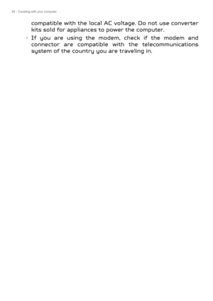 Page 5454 - Traveling with your computer
compatible with the local AC voltage. Do not use converter 
kits sold for appliances to power the computer.
• If you are using the modem,  check if the modem and 
connector are compatible with the telecommunications 
system of the country you are traveling in. 