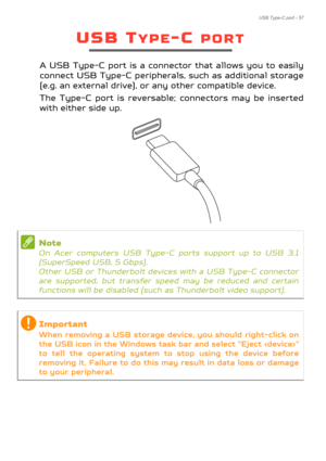 Page 57USB Type-C port - 57
USB TYPE-C PORT
A USB Type-C port is a connector that allows you to easily 
connect USB Type-C peripherals, such as additional storage 
(e.g. an external drive), or any other compatible device. 
The Type-C port is reversable ; connectors may be inserted 
with either side up.
Note
On Acer computers USB Type-C  ports support up to USB 3.1 
(SuperSpeed USB, 5 Gbps). 
 
Other USB or Thunderbolt device s with a USB Type-C connector 
are supported, but transfer spee d may be reduced and...