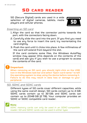 Page 5858 - SD card reader
SD CARD READER
SD (Secure Digital) cards are used in a wide 
selection of digital cameras, tablets, media 
players and cellular phones. 
Inserting an SD card
1. Align the card so that the connector points towards the port, with the connectors facing down.
2. Carefully slide the card into the port. If you find you need  to use any force to insert the card, try reorientating the 
card slightly.
3. Push the card until it clicks into place. A few millimetres of  the card will extend from...