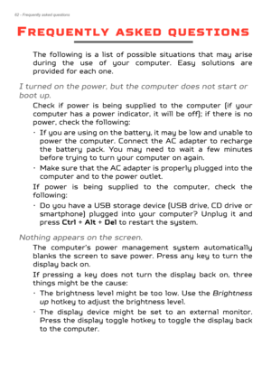 Page 6262 - Frequently asked questions
FREQUENTLY ASKED QUESTIONS
The following is a list of possible situations that may arise 
during the use of your computer. Easy solutions are 
provided for each one.
I turned on the power, but the computer does not start or 
boot up.
Check if power is being suppli ed to the computer (if your 
computer has a power indicator, it  will be off); if there is no 
power, check the following:
• If you are using on the battery, it may be low and unable to 
power the computer....