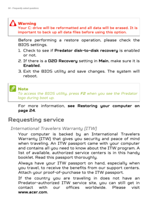 Page 6464 - Frequently asked questions
Before performing a restore operation, please check the 
BIOS settings.
1. Check to see if Predator disk-to-disk recovery is enabled 
or not.
2. If there is a  D2D Recovery setting in Main , make sure it is 
Enabled .
3. Exit the BIOS utility and save changes. The system will  reboot.
For more information,  see Restoring your computer on 
page 24 .
Requesting service
International Travelers Warranty (ITW)
Your computer is backed by an International Travelers 
Warranty...