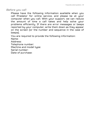 Page 65Frequently asked questions - 65
Before you call
Please have the following information available when you 
call Predator for online service, and please be at your 
computer when you call. With your support, we can reduce 
the amount of time a call takes and help solve your 
problems efficiently. If there are error messages or beeps 
reported by your computer, write them down as they appear 
on the screen (or the number and sequence in the case of 
beeps).
You are required to provide the following...