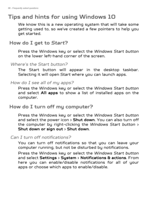 Page 6666 - Frequently asked questions
Tips and hints for using Windows 10
We know this is a new operating system that will take some 
getting used to, so we've created a few pointers to help you 
get started.
How do I get to  Start?
Press the Windows key or select the Windows Start button
on the lower left-hand corner of the screen.
Where’s the Start button?
The Start button will appear in the desktop taskbar. 
Selecting it will open  Start where you can launch apps.
How do I see all of my apps?
Press the...