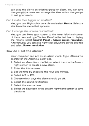 Page 6868 - Frequently asked questions
can drag the tile to an existing group on Start. You can give 
the group(s) a name and arrange the tiles within the groups 
to suit your needs.
Can I make tiles bigger or smaller?
Yes, you can. Right-click on a tile and select  Resize. Select a 
size from the menu that appears.
Can I change the screen resolution?
Yes, you can. Move your cursor to the lower left-hand corner 
of the screen and type 'Control Panel' in the text box to display 
the results; select...