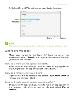 Page 69Frequently asked questions - 69
9. Select On or  Off to activate or deactivate the alarm.   
Where are my apps?
Move your cursor to the lower left-hand corner of the 
screen and select  Search, start typing the name of the app 
you would like to open.
How do I make an app appear on Start?
If you're in  All apps and you want to make an app appear on 
Start, right-click an app and select  Pin to Start.
How do I remove a tile from Start?
Right-click a tile to select it and select  Unpin from Start to...