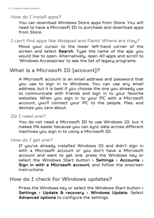 Page 7070 - Frequently asked questions
How do I install apps?
You can download Windows Store apps from Store. You will 
need to have a Microsoft ID to  purchase and download apps 
from  Store . 
I can't find apps like Notepad and Paint! Where are they?
Move your cursor to the lower left-hand corner of the 
screen and select  Search. Type the name of the app you 
would like to open. Alternatively, open  All apps and scroll to 
’Windows Accessories’ to see the list of legacy programs.
What is a Microsoft ID...