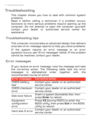 Page 7272 - Frequently asked questions
Troubleshooting
This chapter shows you how to deal with common system 
problems.  
Read it before calling a technician if a problem occurs. 
Solutions to more serious problems require opening up the 
computer. Do not attempt to  open the computer yourself; 
contact your dealer or authorized service center for 
assistance.
Troubleshooting tips
This computer incorporates an  advanced design that delivers 
onscreen error message reports  to help you solve problems.
If the...