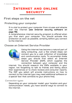 Page 7474 - Internet and online security
INTERNET AND ONLINE 
SECURITY
First steps on the net
Protecting your computer
It is vital to protect your computer from viruses and attacks 
over the internet (see Internet security software on 
page 78 ).  
A comprehensive internet securi ty program is offered when 
you first start your computer. You should activate this 
protection as soon as possible , certainly before you connect 
to the internet.
Choose an Internet Service Provider
Using the internet has become a...