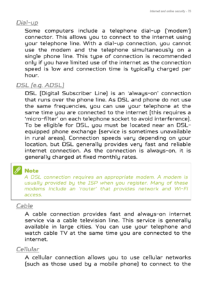 Page 75Internet and online security - 75
Dial-up
Some computers include a telephone dial-up (‘modem’) 
connector. This allows you to connect to the internet using 
your telephone line. With a di al-up connection, you cannot 
use the modem and the telephone simultaneously on a 
single phone line. This type of connection is recommended 
only if you have limited use of  the internet as the connection 
speed is low and connection ti me is typically charged per 
hour. 
DSL (e.g. ADSL)
DSL (Digital Subscriber Line)...