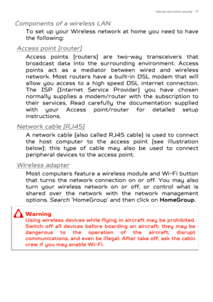 Page 77Internet and online security - 77
Components of a wireless LAN
To set up your Wireless network at home you need to have 
the following:
Access point (router)
Access points (routers) are two-way transceivers that 
broadcast data into the surrounding environment. Access 
points act as a mediator between wired and wireless 
network. Most routers have a built-in DSL modem that will 
allow you access to a high speed DSL internet connection. 
The ISP (Internet Service Provider) you have chosen 
normally...