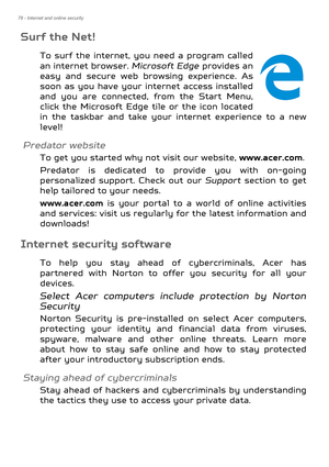 Page 7878 - Internet and online security
Surf the Net!
To surf the internet, you need a program called 
an internet browser. Microsoft Edge provides an 
easy and secure web browsing experience. As 
soon as you have your in ternet access installed 
and you are connected, from the Start Menu, 
click the Microsoft Edge tile or the icon located 
in the taskbar and take your internet experience to a new 
level!
Predator website
To get you started why  not visit our website, www.acer.com.
Predator is dedicated to...