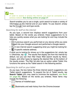 Page 1212 - Using your tablet
Search
Search enables you to use a single, quick search to locate a variety of 
information on the internet and on your tablet. To use Search, simply 
tap the   icon and type words.
Searching for stuff on the internet
As you type, a second box displays search suggestions from your 
tablet. Based on the words you entered, these suggesstions try to 
help you quickly access what you are looking for and may include the 
following:
•  A previous search you performed on any device while...