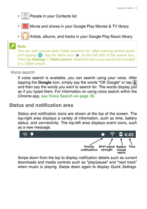 Page 13Using your tablet - 13
•  People in your Contacts list 
•  Movie and shows in your Google Play Movies & TV library 
•  Artists, albums, and tracks in your Google Play Music library
Voice search
If voice search is available, you can search using your voice. After 
tapping the Google icon, simply say the words OK Google or tap   
and then say the words you want to search for. The words display just 
as if you typed them. For information on using voice search within the 
Chrome app, see Voice Search on page...