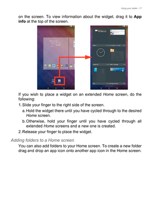 Page 17Using your tablet - 17
on the screen. To view information about the widget, drag it to App 
info at the top of the screen.
If you wish to place a widget on an extended Home screen, do the 
following:
1. Slide your finger to the right side of the screen.
a. Hold the widget there until you have cycled through to the desired 
Home screen.
b. Otherwise, hold your finger until you have cycled through all 
extended Home screens and a new one is created.
2. Release your finger to place the widget.
Adding...