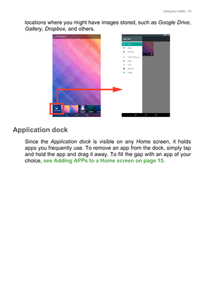 Page 19Using your tablet - 19
locations where you might have images stored, such as Google Drive, 
Gallery, Dropbox, and others. 
Application dock
Since the Application dock is visible on any Home screen, it holds 
apps you frequently use. To remove an app from the dock, simply tap 
and hold the app and drag it away. To fill the gap with an app of your 
choice, see Adding APPs to a Home screen on page 15. 