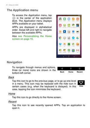 Page 2020 - Using your tablet
The Application menu
To access the Application menu, tap 
 in the center of the application 
dock. The Application menu displays 
APPs available on your tablet.
APPs are displayed in alphabetical 
order. Swipe left and right to navigate 
between the available APPs.
Also see Personalizing the Home 
screen on page 15.
Navigation
To navigate through menus and options, 
three (or more) icons are shown in the 
bottom-left corner.
Back
Tap this icon to go to the previous page, or to go...