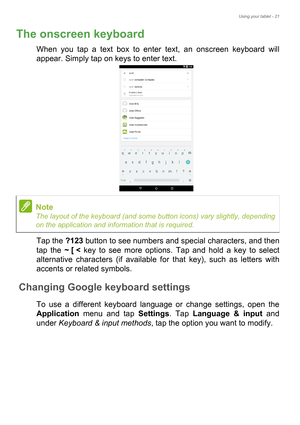 Page 21Using your tablet - 21
The onscreen keyboard
When you tap a text box to enter text, an onscreen keyboard will 
appear. Simply tap on keys to enter text.
Tap the ?123 button to see numbers and special characters, and then 
tap the ~ [ < key to see more options. Tap and hold a key to select 
alternative characters (if available for that key), such as letters with 
accents or related symbols.
Changing Google keyboard settings
To use a different keyboard language or change settings, open the 
Application...