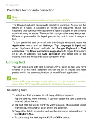 Page 2222 - Using your tablet
Predictive text or auto correction
The Google keyboard can provide predictive text input. As you tap the 
letters of a word, a selection of words are displayed above the 
keyboard that continue the sequence of letters tapped, or are a close 
match allowing for errors. The word list changes after every key press. 
If the word you need is displayed, you can tap on it to insert it into your 
text.
To turn predictive text on or off with the Google keyboard, open the 
Application menu...