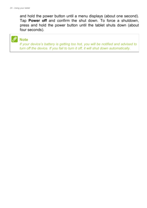 Page 2424 - Using your tablet
and hold the power button until a menu displays (about one second). 
Tap Power off and confirm the shut down. To force a shutdown, 
press and hold the power button until the tablet shuts down (about 
four seconds).
Note
If your device’s battery is getting too hot, you will be notified and advised to 
turn off the device. If you fail to turn it off, it will shut down automatically. 