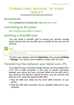 Page 25Connecting devices to your tablet - 25
CONNECTING DEVICES TO YOUR 
TABLET
Accessories
For a complete list of accessories, visit store.acer.com.
Connecting to AC power
See Charging your tablet on page 8
Inserting a microSD card
You may install a microSD card to expand your devices storage 
space. Ensure that the microSD card is inserted all the way into the 
card slot.
To check card capacity, open the Application menu and tap Settings
> Storage. Your card’s current capacity is listed under SD card....