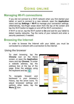 Page 27Going online - 27
GOING ONLINE
Managing Wi-Fi connections
If you did not connect to a Wi-Fi network when you first started your 
tablet, or want to connect to a new network, open the Application
menu and tap Settings > Wi-Fi to manage your connection settings. 
(Alternatively, two-finger swipe down from the top of the screen and 
tap the Wi-Fi button to toggle on and off the Wi-Fi connection.)
If Wi-Fi is not on, tap the Wi-Fi switch to On and wait for your tablet to 
detect nearby networks. Tap the name...