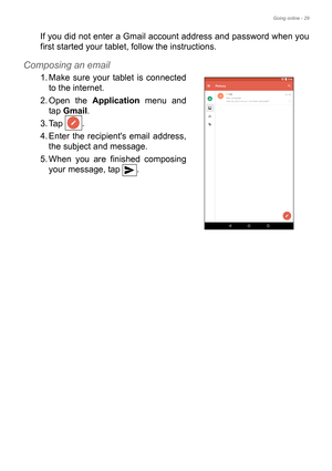 Page 29Going online - 29
If you did not enter a Gmail account address and password when you 
first started your tablet, follow the instructions.
Composing an email
1. Make sure your tablet is connected 
to the internet.
2. Open the Application menu and 
tap Gmail.
3. Tap .
4. Enter the recipients email address, 
the subject and message.
5. When you are finished composing 
your message, tap  . 
