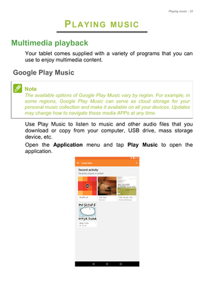 Page 33Playing music - 33
PLAYING MUSIC
Multimedia playback
Your tablet comes supplied with a variety of programs that you can 
use to enjoy multimedia content.
Google Play Music
Use Play Music to listen to music and other audio files that you 
download or copy from your computer, USB drive, mass storage 
device, etc.
Open the Application menu and tap Play Music to open the 
application.
Note
The available options of Google Play Music vary by region. For example, in 
some regions, Google Play Music can serve as...