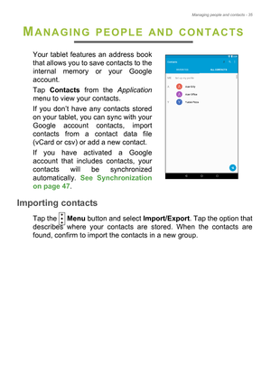 Page 35Managing people and contacts - 35
MANAGING PEOPLE AND CONTACTS
Your tablet features an address book 
that allows you to save contacts to the 
internal memory or your Google 
account.
Tap Contacts from the Application
menu to view your contacts.
If you don’t have any contacts stored 
on your tablet, you can sync with your 
Google account contacts, import 
contacts from a contact data file 
(vCard or csv) or add a new contact. 
If you have activated a Google 
account that includes contacts, your 
contacts...