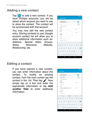 Page 3636 - Managing people and contacts
Adding a new contact
Tap   to add a new contact. If you 
have multiple accounts, you will be 
asked which account you want to use 
to store the contact. The contact will 
be synchonized with that account.
You may now edit the new contact 
entry. Storing contacts to your Google 
account contact list will allow you to 
store additional information such as: 
Address, Special dates, Groups, 
Notes, Nickname, Website, 
Relationship, etc.
Editing a contact
If you have opened a...