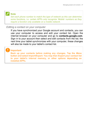 Page 37Managing people and contacts - 37
Editing a contact on your computer
If you have synchronized your Google account and contacts, you can 
use your computer to access and edit your contact list. Open the 
internet browser on your computer and go to contacts.google.com. 
Sign in to your account then select and edit contacts from the list; the 
next time your tablet synchronizes with your computer, these changes 
will also be made to your tablet’s contact list.
Note
Set each phone number to match the type of...