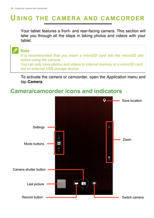 Page 3838 - Using the camera and camcorder
USING THE CAMERA AND CAMCORDER
Your tablet features a front- and rear-facing camera. This section will 
take you through all the steps in taking photos and videos with your 
tablet.
To activate the camera or camcorder, open the Application menu and 
tap Camera .
Camera/camcorder icons and indicators
Mode buttons
Last picture
Zoom
Save location
Settings
Camera shutter button
Record button Switch camera
Note
It is recommended that you insert a microSD card into the...