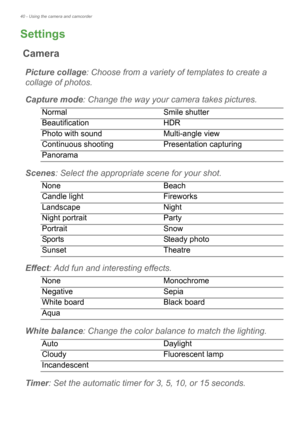 Page 4040 - Using the camera and camcorder
Settings
Camera
Picture collage: Choose from a variety of  templates to create a 
collage of photos.
Capture mode : Change the way your ca mera t
 akes pictures.
NormalSmile shutter
Beautification HDR
Photo with sound Multi-angle view
Continuous shooting Presentation capturing
Panorama
Scenes: Select the appropriate  scene for your shot.
None Beach
Candle light Fireworks
Landscape Night
Night portrait Party
Portrait Snow
Sports Steady photo
Sunset Theatre
Effect: Add...