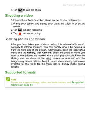 Page 43Using the camera and camcorder - 43
4. Tap   to take the photo.
Shooting a video
1. Ensure the options described above are set to your preferences.
2. Frame your subject and steady your tablet and zoom in or out as 
needed.
3. Tap   to begin recording.
4. Tap   to stop recording.
Viewing photos and videos
After you have taken your photo or video, it is automatically saved; 
normally to internal memory. You can quickly view it by swiping in 
from the right side of the screen. Alternatively, open the...