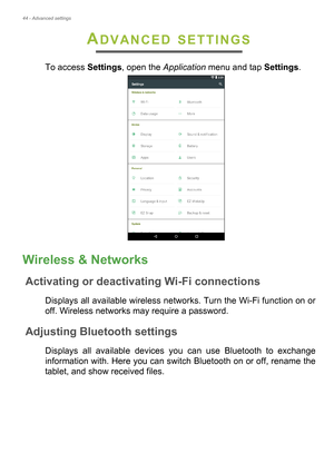 Page 4444 - Advanced settings
ADVANCED SETTINGS
To access Settings, open the Application menu and tap Settings.
Wireless & Networks
Activating or deactivating Wi-Fi connections
Displays all available wireless networks. Turn the Wi-Fi function on or 
off. Wireless networks may require a password.
Adjusting Bluetooth settings
Displays all available devices you can use Bluetooth to exchange 
information with. Here you can switch Bluetooth on or off, rename the 
tablet, and show received files. 