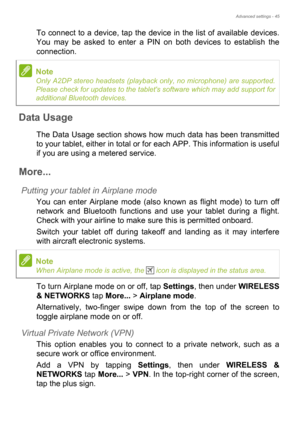 Page 45Advanced settings - 45
To connect to a device, tap the device in the list of available devices. 
You may be asked to enter a PIN on both devices to establish the 
connection.
Data Usage
The Data Usage section shows how much data has been transmitted 
to your tablet, either in total or for each APP. This information is useful 
if you are using a metered service.
More...
Putting your tablet in Airplane mode
You can enter Airplane mode (also known as flight mode) to turn off 
network and Bluetooth functions...