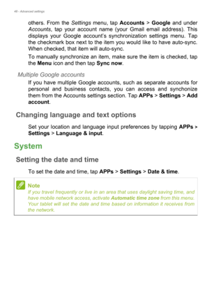 Page 4848 - Advanced settings
others. From the Settings menu, tap Accounts > Google and under 
Accounts, tap your account name (your Gmail email address). This 
displays your Google account’s synchronization settings menu. Tap 
the checkmark box next to the item you would like to have auto-sync. 
When checked, that item will auto-sync.
To manually synchronize an item, make sure the item is checked, tap 
the Menu icon and then tap Sync now.
Multiple Google accounts
If you have multiple Google accounts, such as...