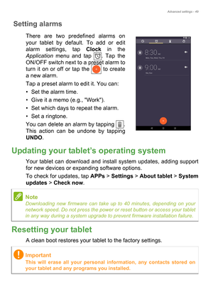 Page 49Advanced settings - 49
Setting alarms
There are two predefined alarms on 
your tablet by default. To add or edit 
alarm settings, tap Clock in the 
Application menu and tap  . Tap the 
ON/OFF switch next to a preset alarm to 
turn it on or off or tap the  to create 
a new alarm.
Tap a preset alarm to edit it. You can:
• Set the alarm time.
• Give it a memo (e.g., Work).
• Set which days to repeat the alarm.
• Set a ringtone.
You can delete an alarm by tapping  . 
This action can be undone by tapping...