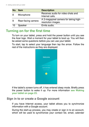 Page 66 - Getting started with your tablet
Turning on for the first time
To turn on your tablet, press and hold the power button until you see 
the Acer logo. Wait a moment for your tablet to boot up. You will then 
be asked some questions before you can use your tablet.
To start, tap to select your language then tap the arrow. Follow the 
rest of the instructions as they are displayed.
If the tablet’s screen turns off, it has entered sleep mode. Briefly press 
the power button to wake it up. For more...