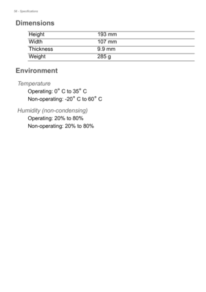 Page 5656 - Specifications
Dimensions
Height193 mm 
Width 107 mm
Thickness 9.9 mm
Weight 285 g
Environment
Temperature
Operating: 0° C to 35° C
Non-operating: -20
° C to 60° C
Humidity (non-condensing)
Operating: 20% to 80%
Non-operating: 20% to 80% 