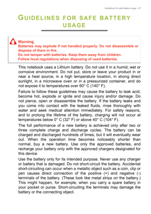 Page 57Guidelines for safe battery usage - 57
GUIDELINES FOR SAFE BATTERY 
USAGE
This notebook uses a Lithium battery. Do not use it in a humid, wet or 
corrosive environment. Do not put, store or leave your product in or 
near a heat source, in a high temperature location, in strong direct 
sunlight, in a microwave oven or in a pressurized container, and do 
not expose it to temperatures over 60° C (140° F).
Failure to follow these guidelines may cause the battery to leak acid, 
become hot, explode or ignite...