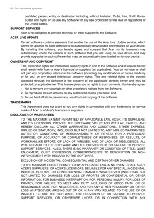 Page 6060 - End user license agreement
prohibited person, entity, or destination including, without limitation, Cuba, Iran, North Korea, 
Sudan and Syria; or (ii) use any Software for any use prohibited by the laws or regulations of 
the United States.
SUPPORT SERVICES
Acer is not obligated to provide technical or other support for the Software.
ACER LIVE UPDATE
Certain software contains elements that enable the use of the Acer Live Update service, which 
allows for updates for such software to be automatically...