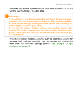 Page 7Getting started with your tablet - 7
and other information. If you do not yet have Internet access, or do not 
want to use this feature, then tap Skip.
If you have multiple Google accounts, such as separate accounts for 
personal and business contacts, you can access and synchonize 
them from the Accounts settings section. See Multiple Google 
accounts on page 48 
Important
You must sign in to a Google Account to use Gmail, Hangouts, Google 
Calendar, and other Google Apps; to download APPs from Google...